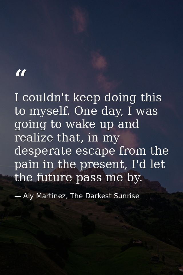 I couldn't keep doing this to myself. One day, I was going to wake up and realize that, in my desperate escape from the  — Aly Martinez, The Darkest Sunrise