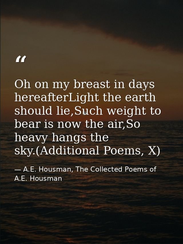 Oh on my breast in days hereafterLight the earth should lie,Such weight to bear is now the air,So heavy hangs the sky.(A — A.E. Housman, The Collected Poems of A.E. Housman
