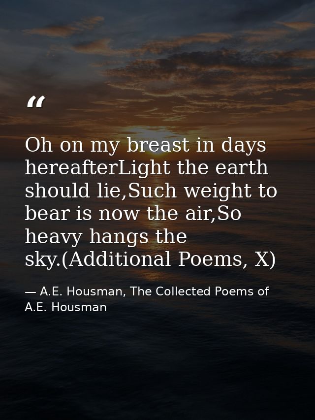 Oh on my breast in days hereafterLight the earth should lie,Such weight to bear is now the air,So heavy hangs the sky.(A — A.E. Housman, The Collected Poems of A.E. Housman
