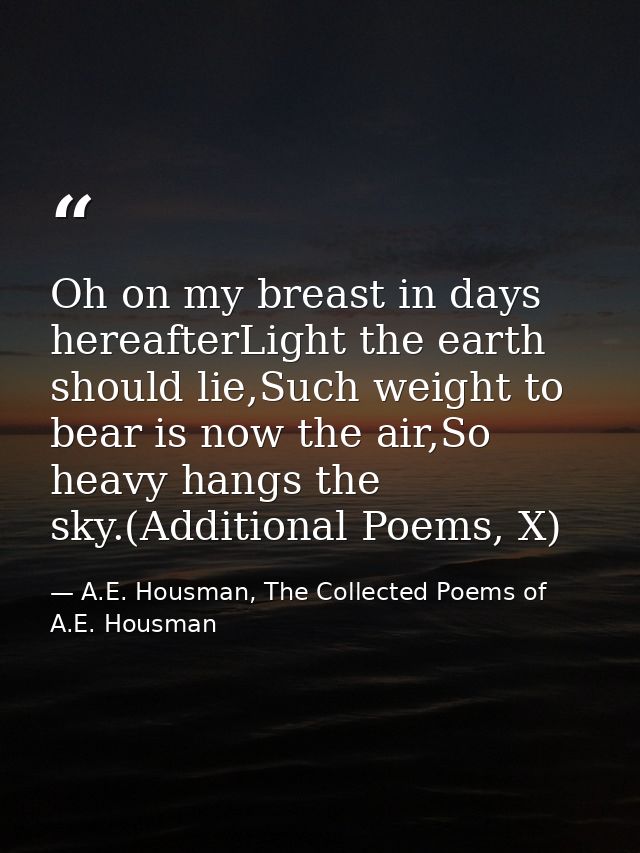 Oh on my breast in days hereafterLight the earth should lie,Such weight to bear is now the air,So heavy hangs the sky.(A — A.E. Housman, The Collected Poems of A.E. Housman