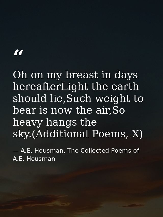 Oh on my breast in days hereafterLight the earth should lie,Such weight to bear is now the air,So heavy hangs the sky.(A — A.E. Housman, The Collected Poems of A.E. Housman