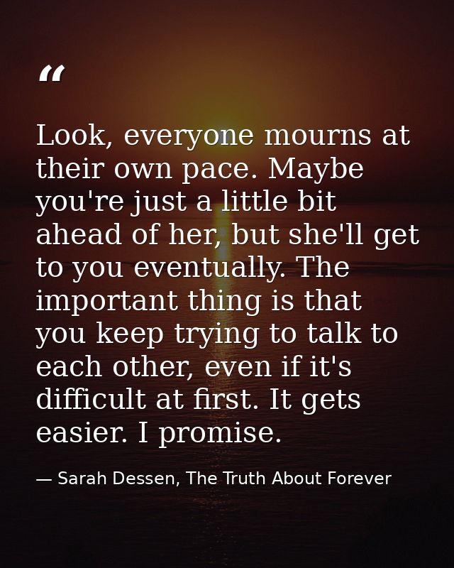 Look, everyone mourns at their own pace. Maybe you're just a little bit ahead of her, but she'll get to you eventually.  — Sarah Dessen, The Truth About Forever