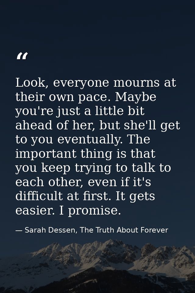 Look, everyone mourns at their own pace. Maybe you're just a little bit ahead of her, but she'll get to you eventually.  — Sarah Dessen, The Truth About Forever