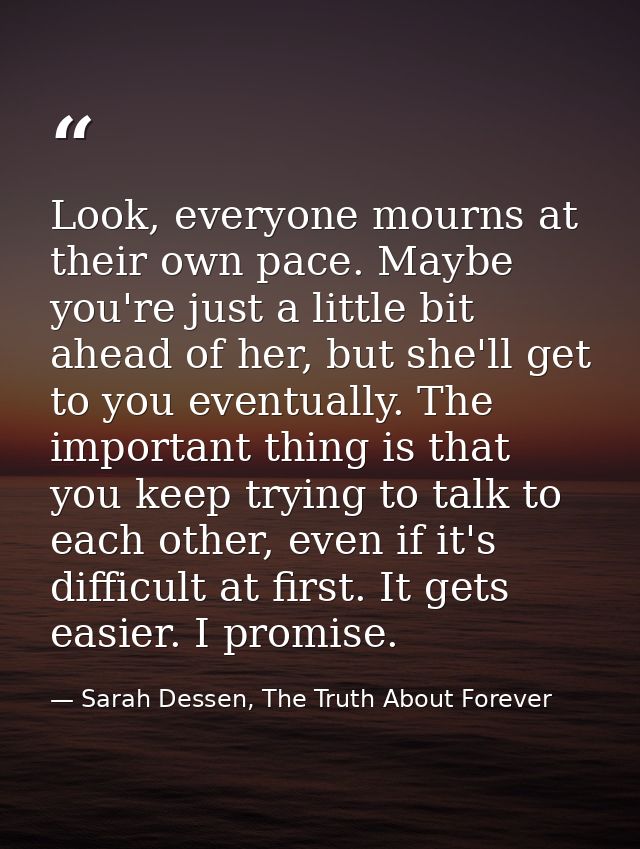 Look, everyone mourns at their own pace. Maybe you're just a little bit ahead of her, but she'll get to you eventually.  — Sarah Dessen, The Truth About Forever