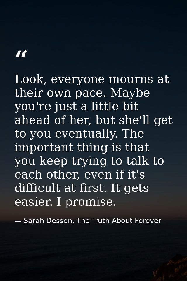 Look, everyone mourns at their own pace. Maybe you're just a little bit ahead of her, but she'll get to you eventually.  — Sarah Dessen, The Truth About Forever