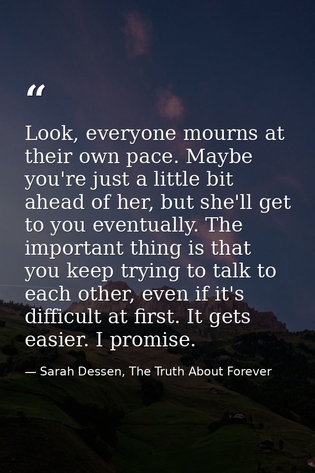 Look, everyone mourns at their own pace. Maybe you're just a little bit ahead of her, but she'll get to you eventually.  — Sarah Dessen, The Truth About Forever