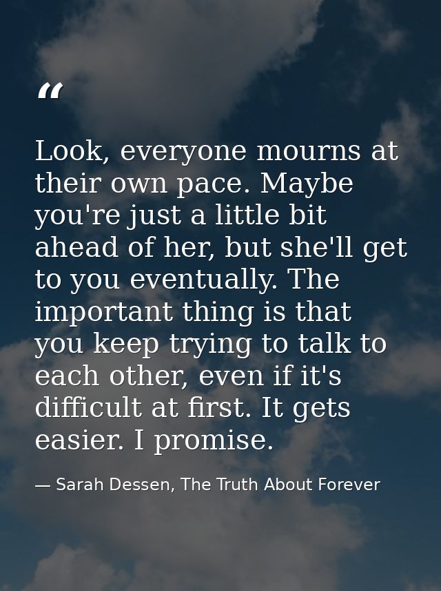 Look, everyone mourns at their own pace. Maybe you're just a little bit ahead of her, but she'll get to you eventually.  — Sarah Dessen, The Truth About Forever