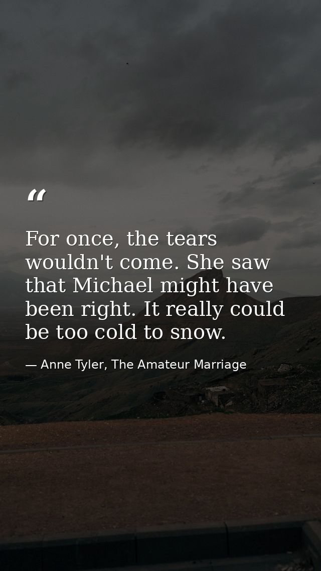 For once, the tears wouldn't come. She saw that Michael might have been right. It really could be too cold to snow. — Anne Tyler, The Amateur Marriage