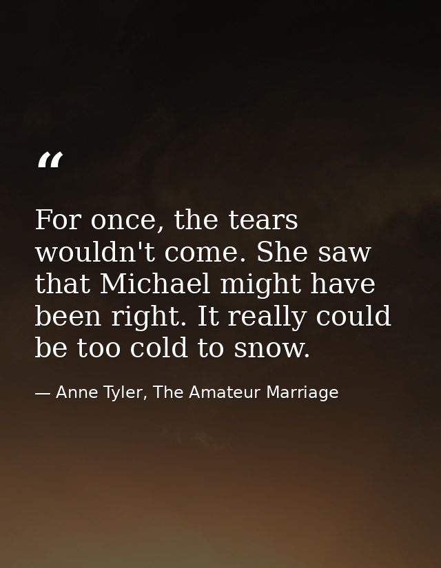 For once, the tears wouldn't come. She saw that Michael might have been right. It really could be too cold to snow. — Anne Tyler, The Amateur Marriage