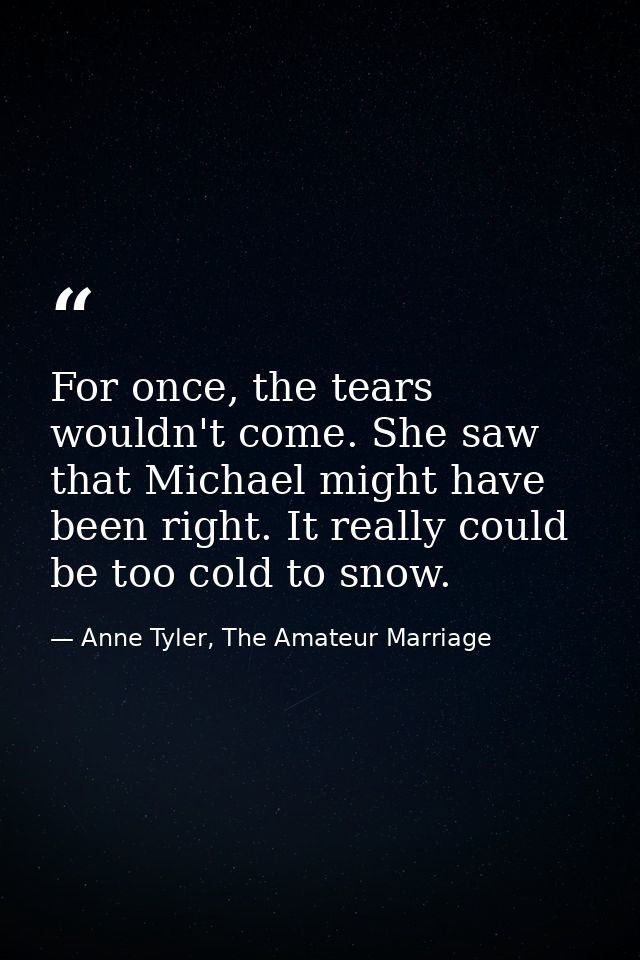For once, the tears wouldn't come. She saw that Michael might have been right. It really could be too cold to snow. — Anne Tyler, The Amateur Marriage