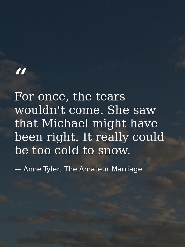 For once, the tears wouldn't come. She saw that Michael might have been right. It really could be too cold to snow. — Anne Tyler, The Amateur Marriage