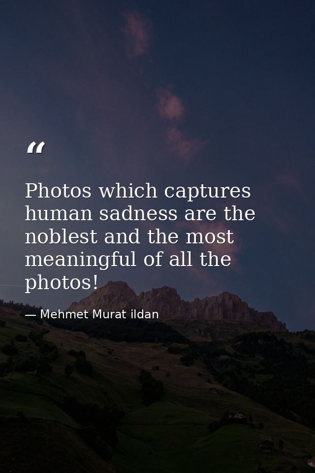 Photos which captures human sadness are the noblest and the most meaningful of all the photos! — Mehmet Murat ildan