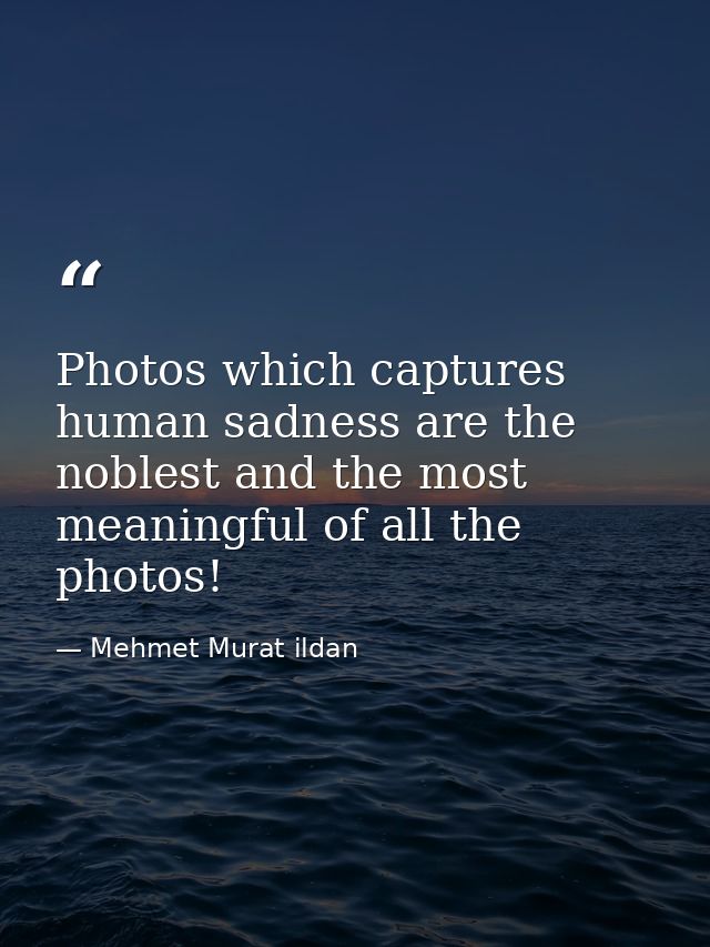 Photos which captures human sadness are the noblest and the most meaningful of all the photos! — Mehmet Murat ildan