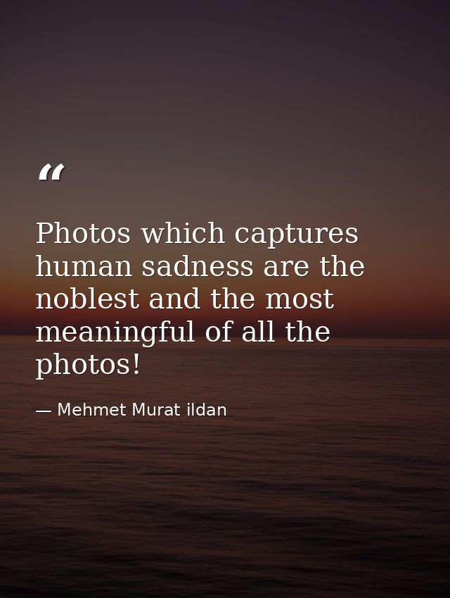 Photos which captures human sadness are the noblest and the most meaningful of all the photos! — Mehmet Murat ildan