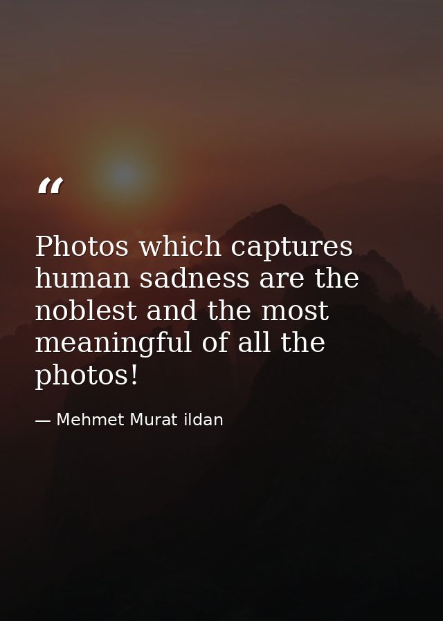 Photos which captures human sadness are the noblest and the most meaningful of all the photos! — Mehmet Murat ildan