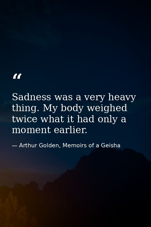 Sadness was a very heavy thing. My body weighed twice what it had only a moment earlier. — Arthur Golden, Memoirs of a Geisha