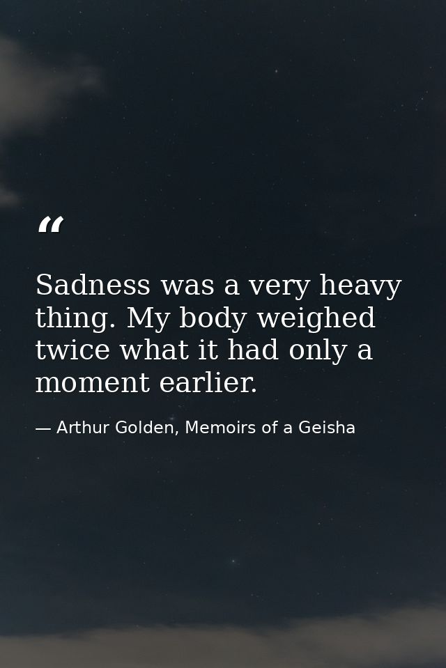 Sadness was a very heavy thing. My body weighed twice what it had only a moment earlier. — Arthur Golden, Memoirs of a Geisha