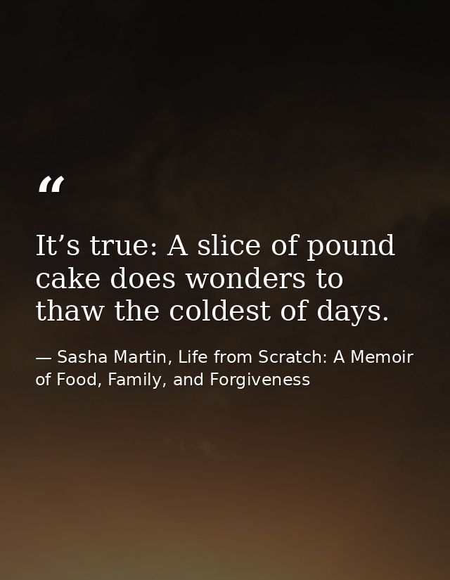 It’s true: A slice of pound cake does wonders to thaw the coldest of days. — Sasha Martin, Life from Scratch: A Memoir of Food, Family, and Forgiveness