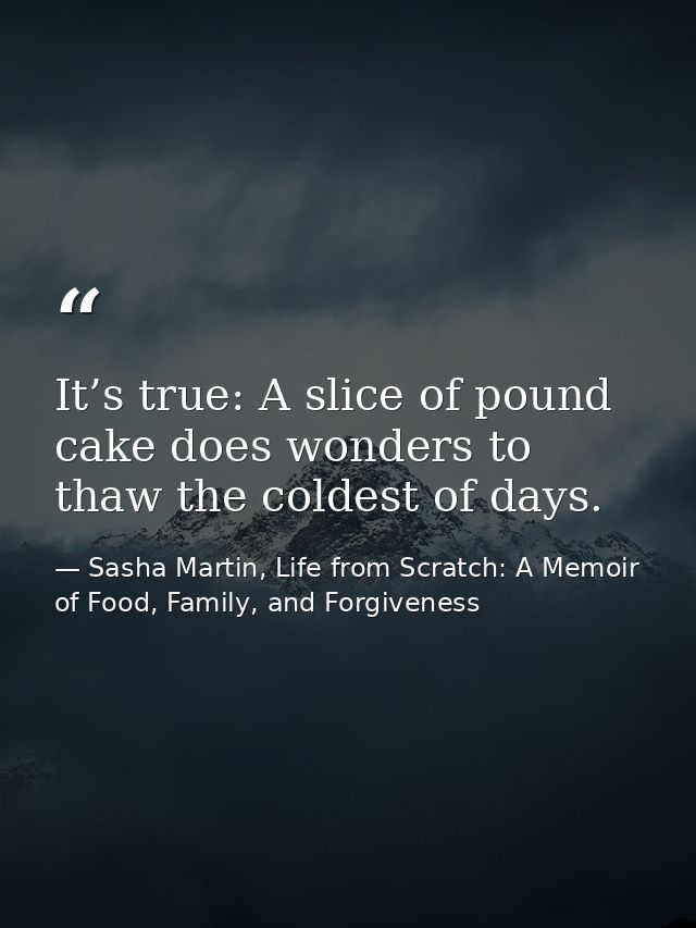 It’s true: A slice of pound cake does wonders to thaw the coldest of days. — Sasha Martin, Life from Scratch: A Memoir of Food, Family, and Forgiveness