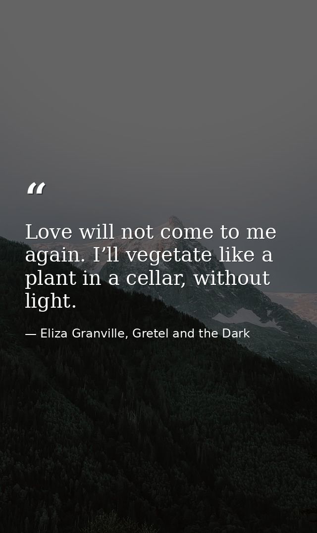 Love will not come to me again. I’ll vegetate like a plant in a cellar, without light. — Eliza Granville, Gretel and the Dark