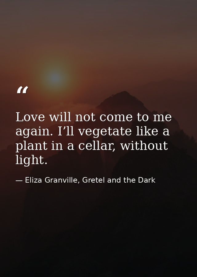 Love will not come to me again. I’ll vegetate like a plant in a cellar, without light. — Eliza Granville, Gretel and the Dark