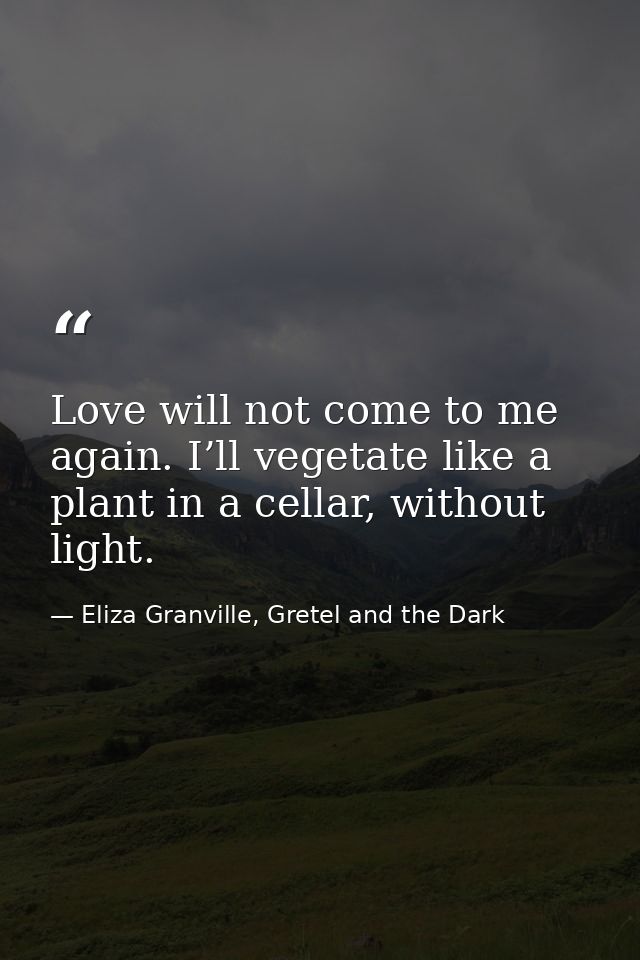 Love will not come to me again. I’ll vegetate like a plant in a cellar, without light. — Eliza Granville, Gretel and the Dark