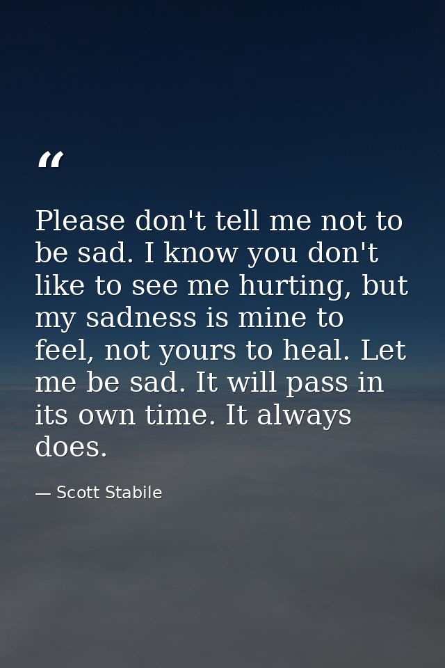 Please don't tell me not to be sad. I know you don't like to see me hurting, but my sadness is mine to feel, not yours t — Scott Stabile