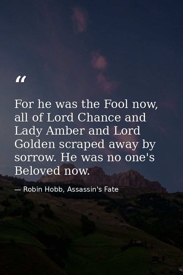For he was the Fool now, all of Lord Chance and Lady Amber and Lord Golden scraped away by sorrow. He was no one's Belov — Robin Hobb, Assassin's Fate