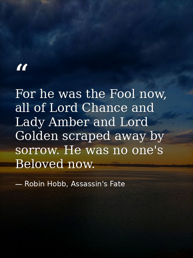 For he was the Fool now, all of Lord Chance and Lady Amber and Lord Golden scraped away by sorrow. He was no one's Belov — Robin Hobb, Assassin's Fate