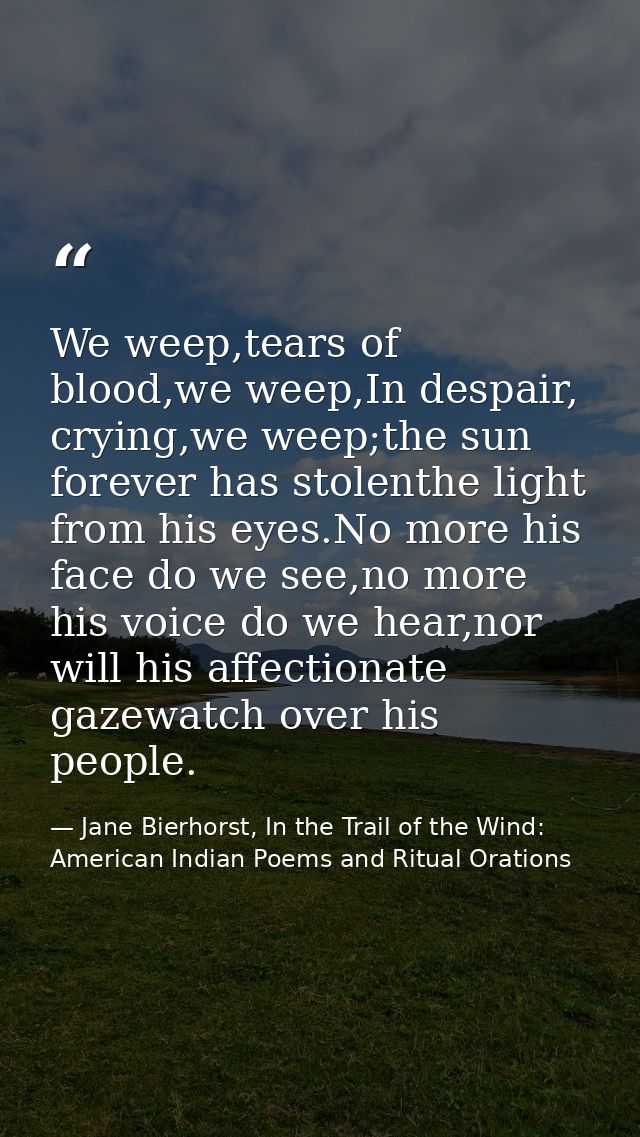 We weep,tears of blood,we weep,In despair, crying,we weep;the sun forever has stolenthe light from his eyes.No more his  — Jane Bierhorst, In the Trail of the Wind: American Indian Poems and Ritual Orations