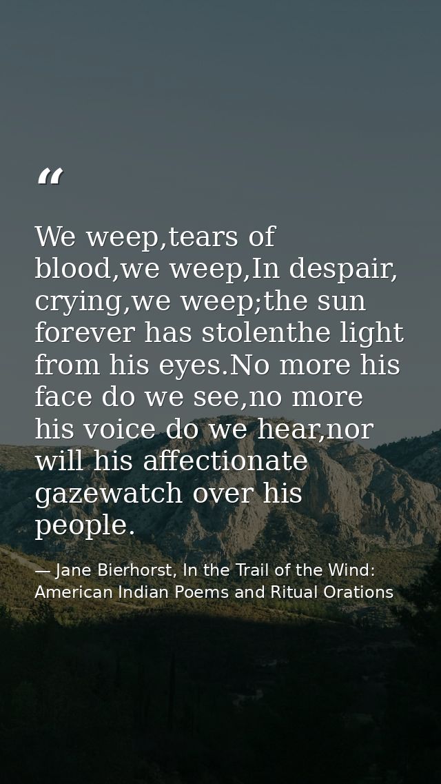 We weep,tears of blood,we weep,In despair, crying,we weep;the sun forever has stolenthe light from his eyes.No more his  — Jane Bierhorst, In the Trail of the Wind: American Indian Poems and Ritual Orations