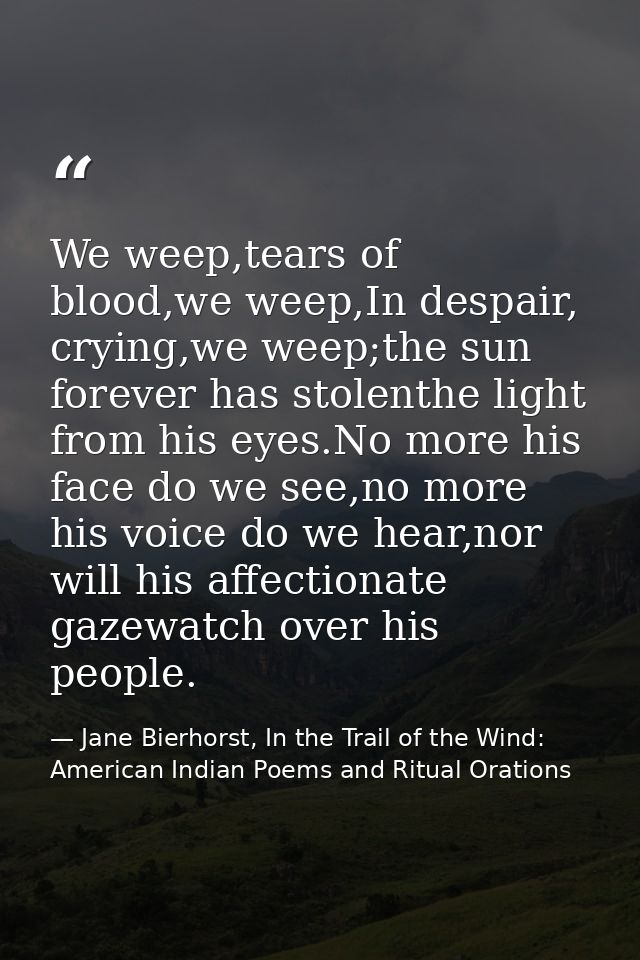 We weep,tears of blood,we weep,In despair, crying,we weep;the sun forever has stolenthe light from his eyes.No more his  — Jane Bierhorst, In the Trail of the Wind: American Indian Poems and Ritual Orations