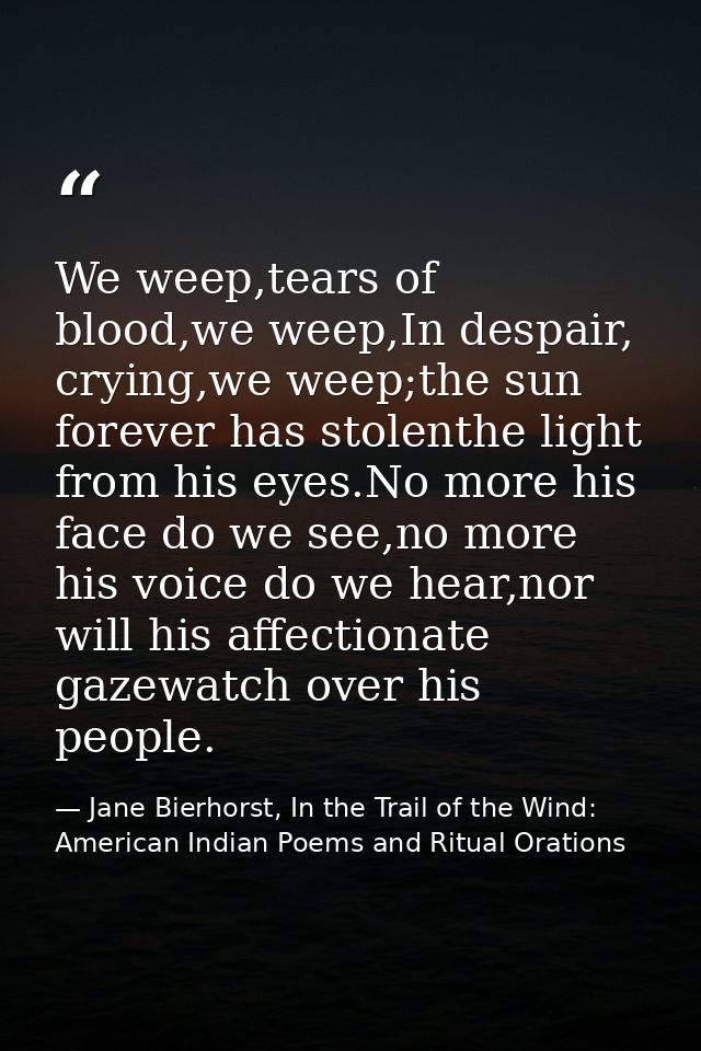 We weep,tears of blood,we weep,In despair, crying,we weep;the sun forever has stolenthe light from his eyes.No more his  — Jane Bierhorst, In the Trail of the Wind: American Indian Poems and Ritual Orations