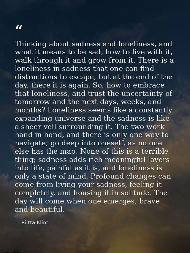 Thinking about sadness and loneliness, and what it means to be sad, how to live with it, walk through it and grow from i — Riitta Klint