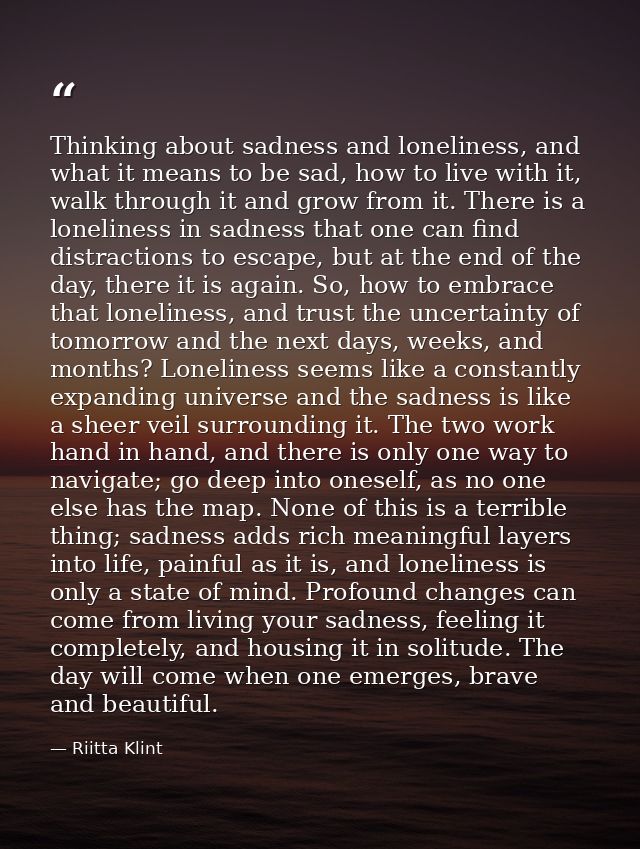Thinking about sadness and loneliness, and what it means to be sad, how to live with it, walk through it and grow from i — Riitta Klint