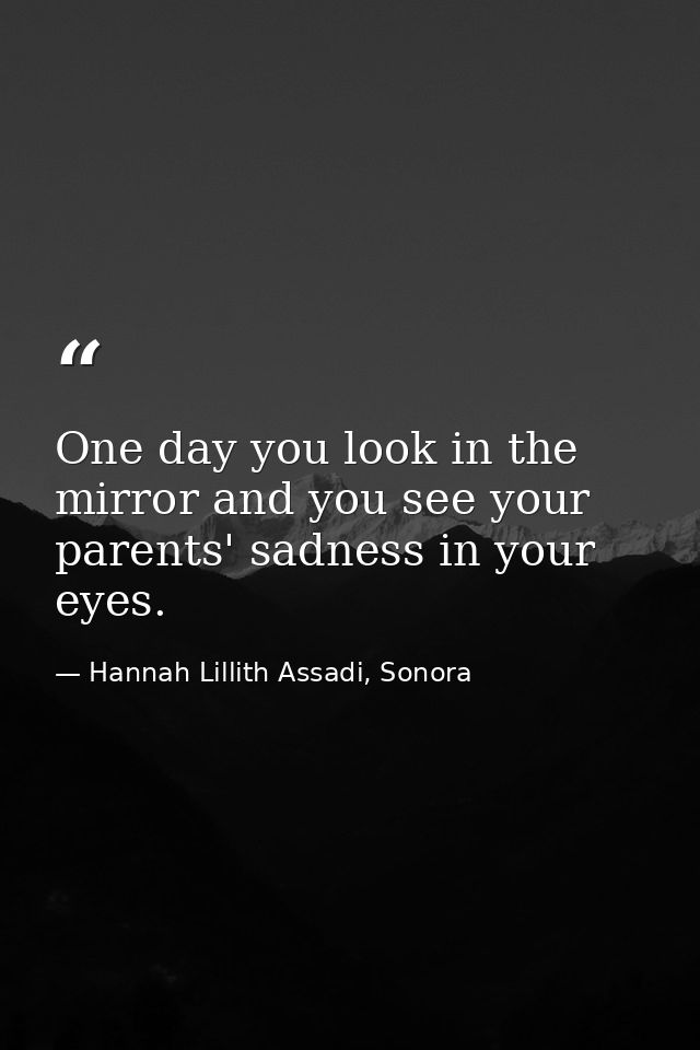 One day you look in the mirror and you see your parents' sadness in your eyes. — Hannah Lillith Assadi, Sonora