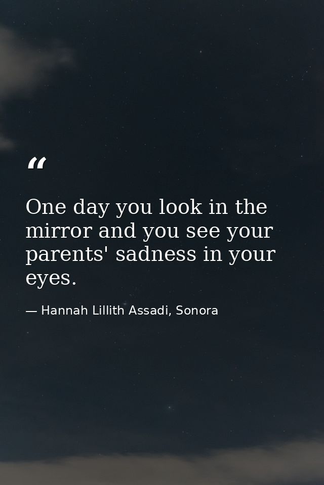 One day you look in the mirror and you see your parents' sadness in your eyes. — Hannah Lillith Assadi, Sonora