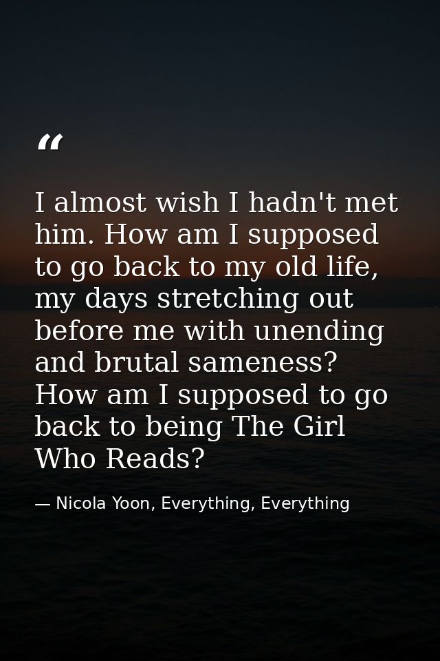 I almost wish I hadn't met him. How am I supposed to go back to my old life, my days stretching out before me with unend — Nicola Yoon, Everything, Everything