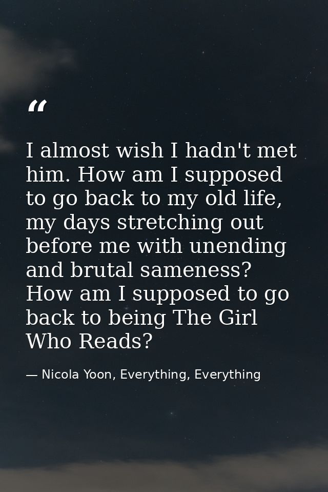 I almost wish I hadn't met him. How am I supposed to go back to my old life, my days stretching out before me with unend — Nicola Yoon, Everything, Everything