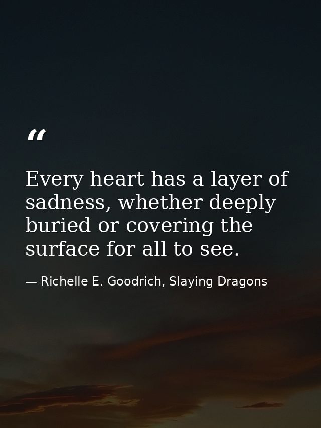 Every heart has a layer of sadness, whether deeply buried or covering the surface for all to see. — Richelle E. Goodrich, Slaying Dragons