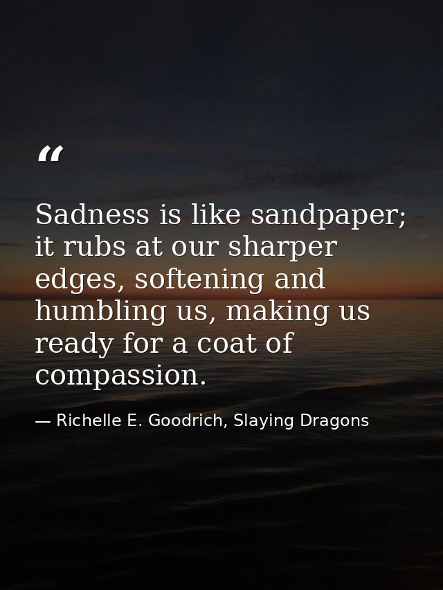Sadness is like sandpaper; it rubs at our sharper edges, softening and humbling us, making us ready for a coat of compas — Richelle E. Goodrich, Slaying Dragons