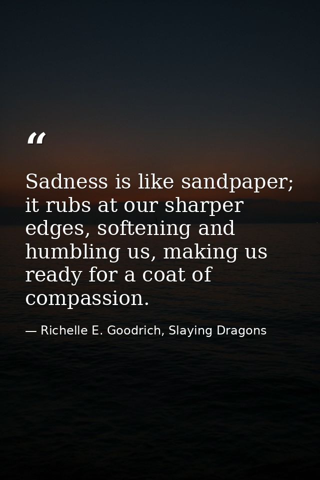 Sadness is like sandpaper; it rubs at our sharper edges, softening and humbling us, making us ready for a coat of compas — Richelle E. Goodrich, Slaying Dragons