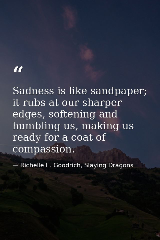 Sadness is like sandpaper; it rubs at our sharper edges, softening and humbling us, making us ready for a coat of compas — Richelle E. Goodrich, Slaying Dragons