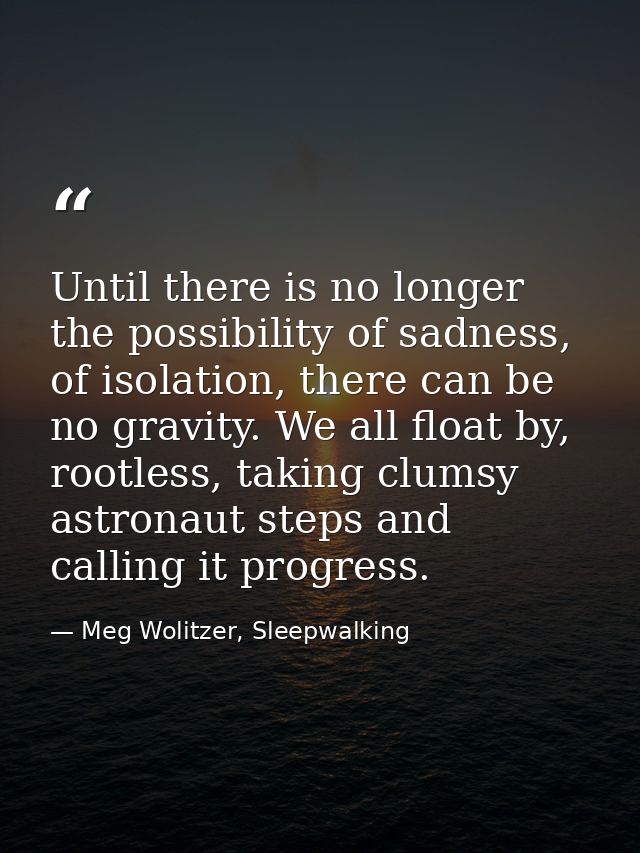 Until there is no longer the possibility of sadness, of isolation, there can be no gravity. We all float by, rootless, t — Meg Wolitzer, Sleepwalking