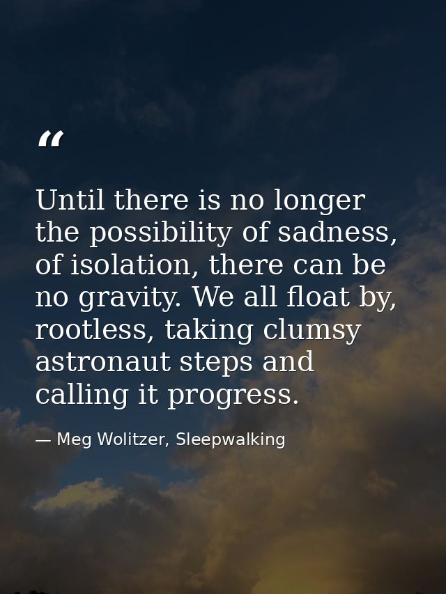 Until there is no longer the possibility of sadness, of isolation, there can be no gravity. We all float by, rootless, t — Meg Wolitzer, Sleepwalking