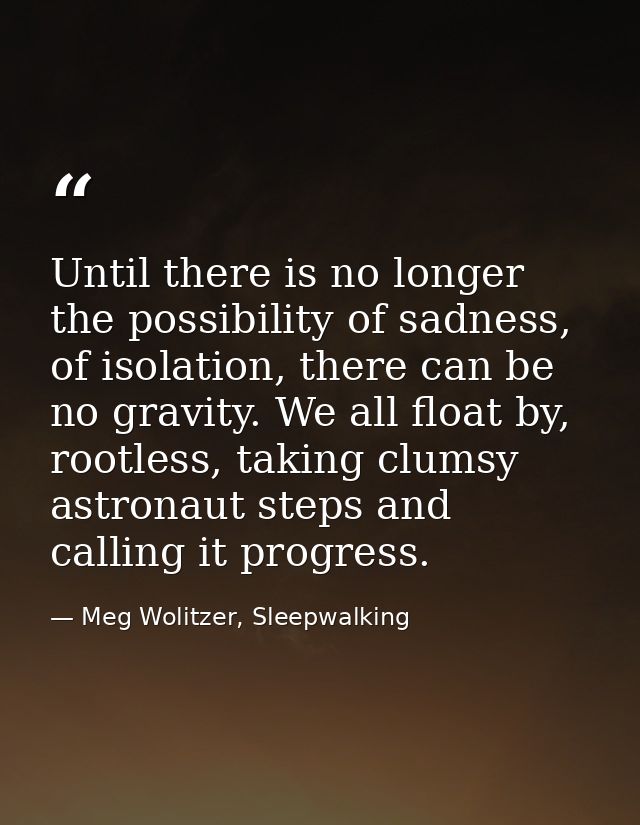 Until there is no longer the possibility of sadness, of isolation, there can be no gravity. We all float by, rootless, t — Meg Wolitzer, Sleepwalking