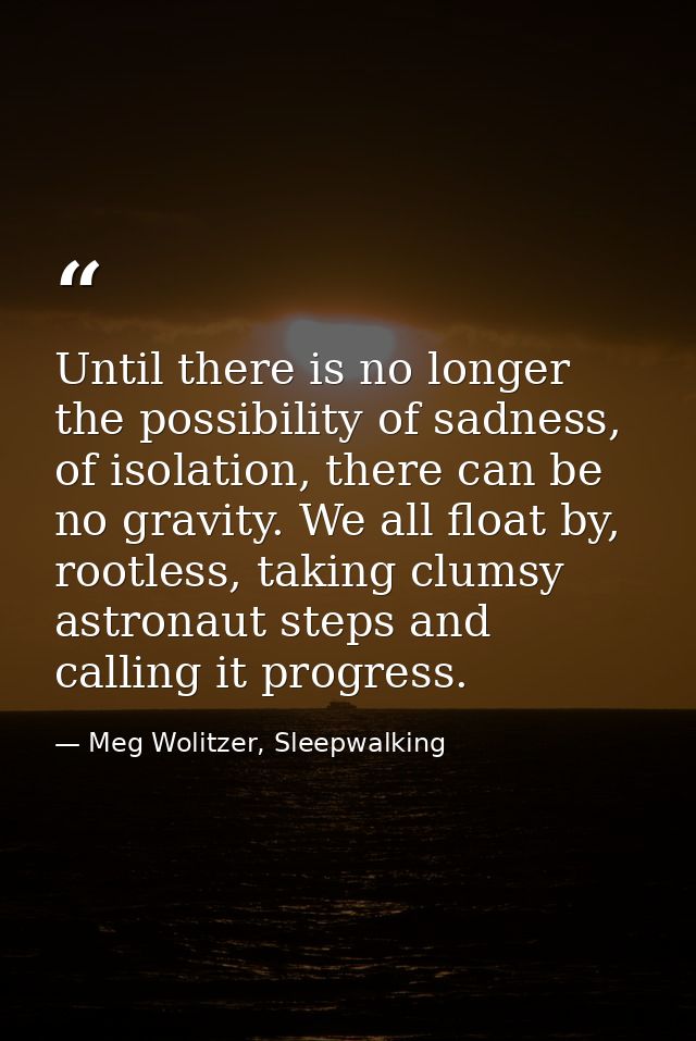 Until there is no longer the possibility of sadness, of isolation, there can be no gravity. We all float by, rootless, t — Meg Wolitzer, Sleepwalking