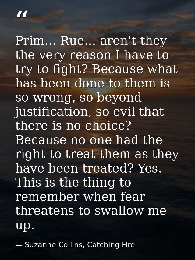 Prim... Rue... aren't they the very reason I have to try to fight? Because what has been done to them is so wrong, so be — Suzanne Collins, Catching Fire