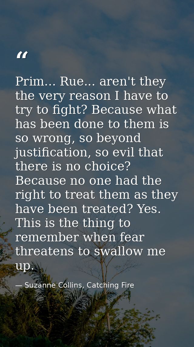 Prim... Rue... aren't they the very reason I have to try to fight? Because what has been done to them is so wrong, so be — Suzanne Collins, Catching Fire