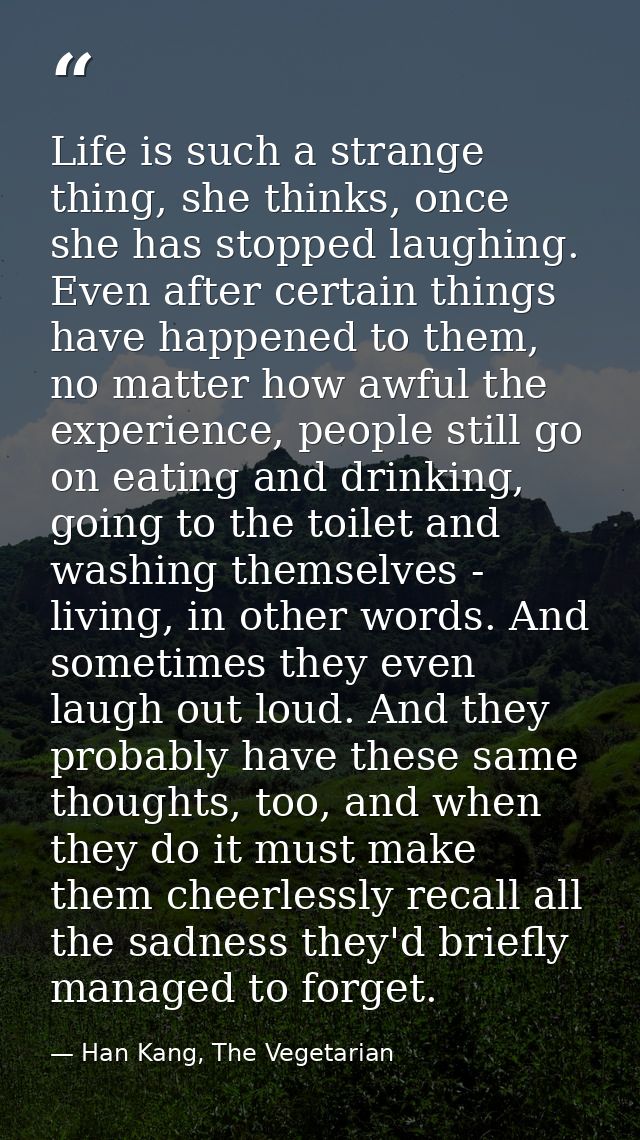 Life is such a strange thing, she thinks, once she has stopped laughing. Even after certain things have happened to them — Han Kang, The Vegetarian